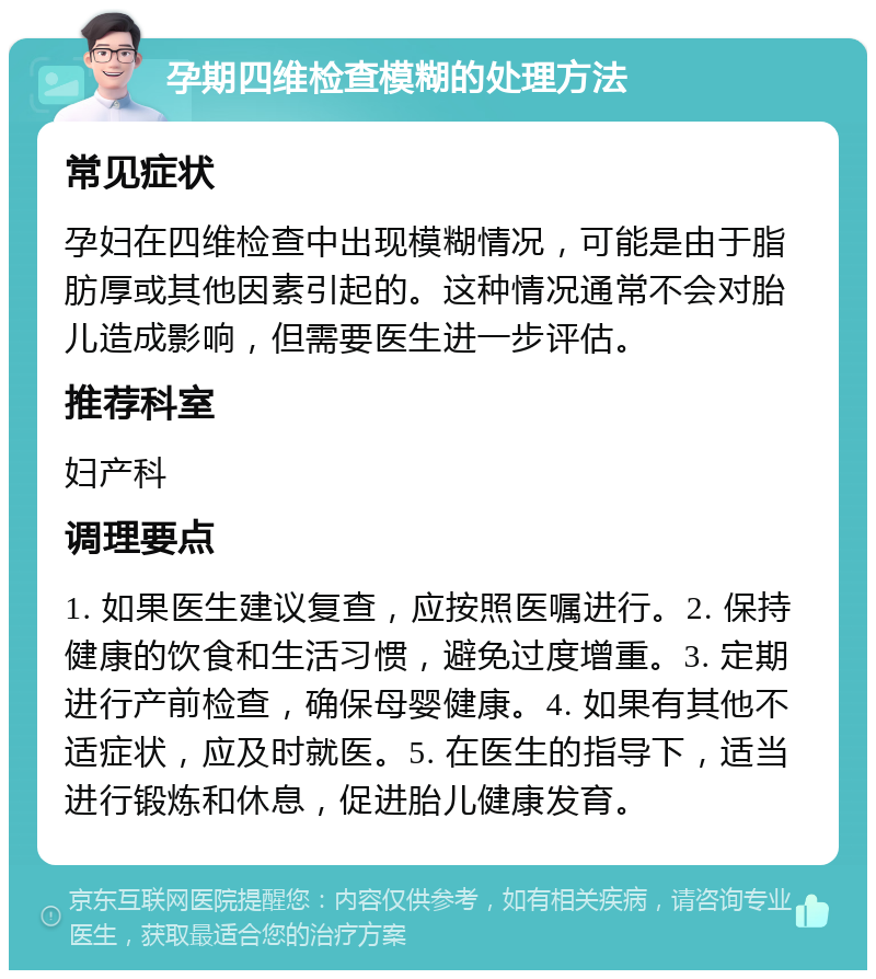 孕期四维检查模糊的处理方法 常见症状 孕妇在四维检查中出现模糊情况，可能是由于脂肪厚或其他因素引起的。这种情况通常不会对胎儿造成影响，但需要医生进一步评估。 推荐科室 妇产科 调理要点 1. 如果医生建议复查，应按照医嘱进行。2. 保持健康的饮食和生活习惯，避免过度增重。3. 定期进行产前检查，确保母婴健康。4. 如果有其他不适症状，应及时就医。5. 在医生的指导下，适当进行锻炼和休息，促进胎儿健康发育。