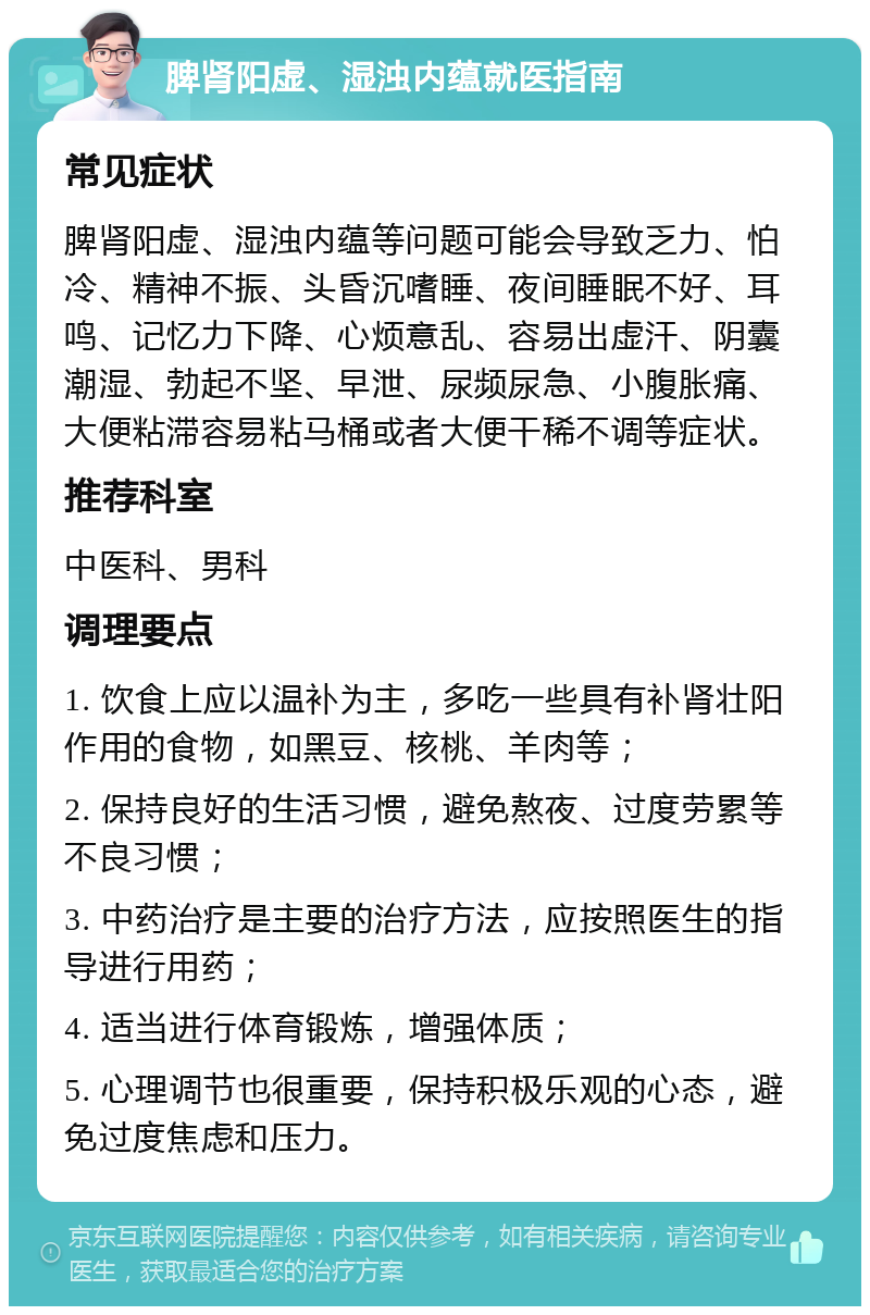 脾肾阳虚、湿浊内蕴就医指南 常见症状 脾肾阳虚、湿浊内蕴等问题可能会导致乏力、怕冷、精神不振、头昏沉嗜睡、夜间睡眠不好、耳鸣、记忆力下降、心烦意乱、容易出虚汗、阴囊潮湿、勃起不坚、早泄、尿频尿急、小腹胀痛、大便粘滞容易粘马桶或者大便干稀不调等症状。 推荐科室 中医科、男科 调理要点 1. 饮食上应以温补为主，多吃一些具有补肾壮阳作用的食物，如黑豆、核桃、羊肉等； 2. 保持良好的生活习惯，避免熬夜、过度劳累等不良习惯； 3. 中药治疗是主要的治疗方法，应按照医生的指导进行用药； 4. 适当进行体育锻炼，增强体质； 5. 心理调节也很重要，保持积极乐观的心态，避免过度焦虑和压力。