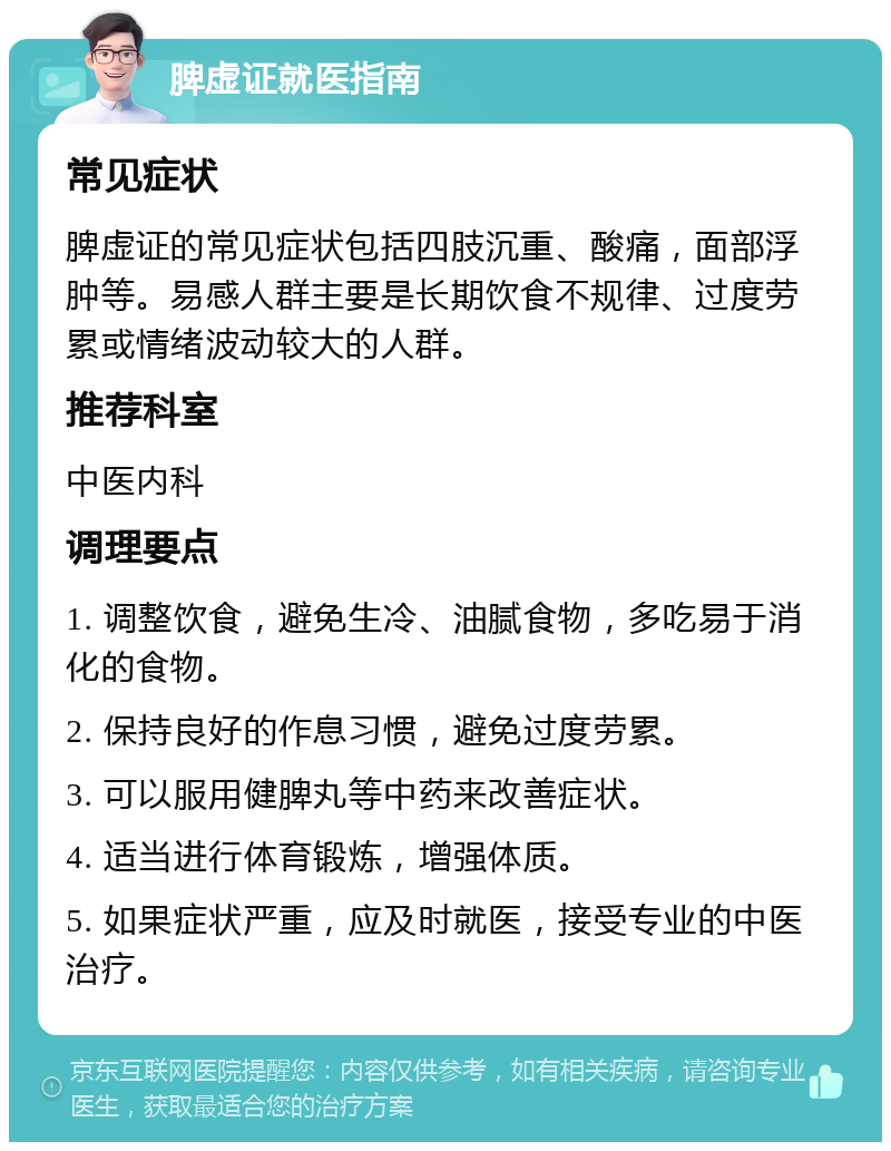 脾虚证就医指南 常见症状 脾虚证的常见症状包括四肢沉重、酸痛，面部浮肿等。易感人群主要是长期饮食不规律、过度劳累或情绪波动较大的人群。 推荐科室 中医内科 调理要点 1. 调整饮食，避免生冷、油腻食物，多吃易于消化的食物。 2. 保持良好的作息习惯，避免过度劳累。 3. 可以服用健脾丸等中药来改善症状。 4. 适当进行体育锻炼，增强体质。 5. 如果症状严重，应及时就医，接受专业的中医治疗。