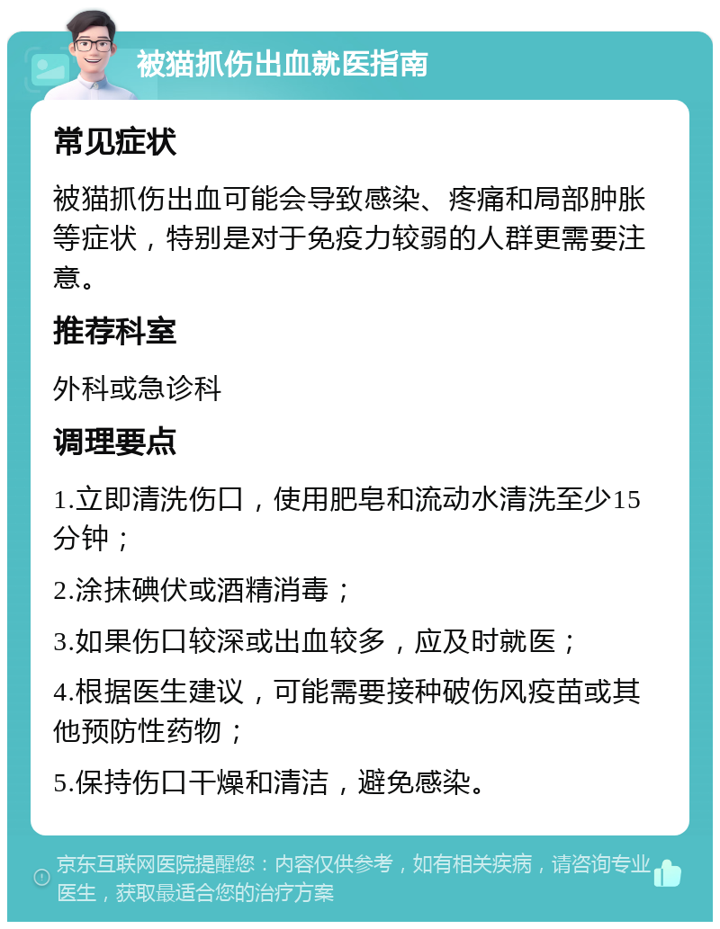 被猫抓伤出血就医指南 常见症状 被猫抓伤出血可能会导致感染、疼痛和局部肿胀等症状，特别是对于免疫力较弱的人群更需要注意。 推荐科室 外科或急诊科 调理要点 1.立即清洗伤口，使用肥皂和流动水清洗至少15分钟； 2.涂抹碘伏或酒精消毒； 3.如果伤口较深或出血较多，应及时就医； 4.根据医生建议，可能需要接种破伤风疫苗或其他预防性药物； 5.保持伤口干燥和清洁，避免感染。