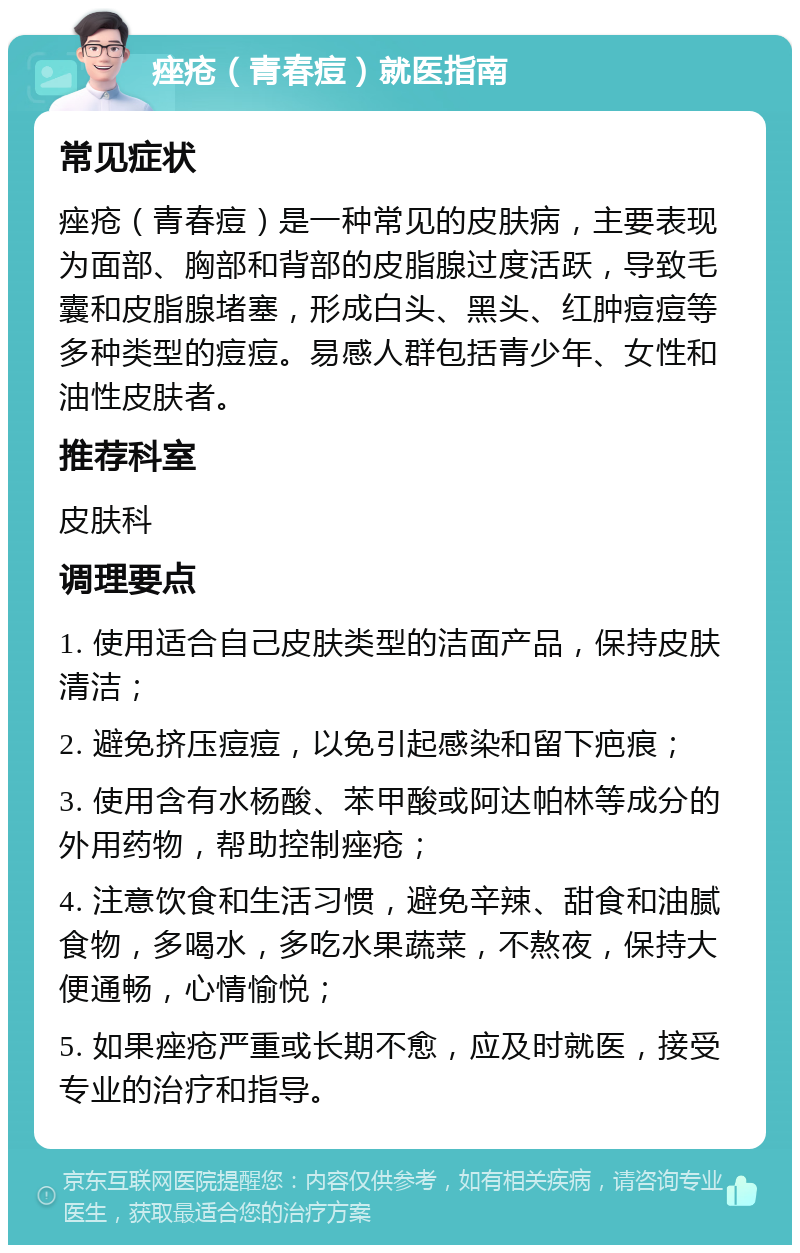 痤疮（青春痘）就医指南 常见症状 痤疮（青春痘）是一种常见的皮肤病，主要表现为面部、胸部和背部的皮脂腺过度活跃，导致毛囊和皮脂腺堵塞，形成白头、黑头、红肿痘痘等多种类型的痘痘。易感人群包括青少年、女性和油性皮肤者。 推荐科室 皮肤科 调理要点 1. 使用适合自己皮肤类型的洁面产品，保持皮肤清洁； 2. 避免挤压痘痘，以免引起感染和留下疤痕； 3. 使用含有水杨酸、苯甲酸或阿达帕林等成分的外用药物，帮助控制痤疮； 4. 注意饮食和生活习惯，避免辛辣、甜食和油腻食物，多喝水，多吃水果蔬菜，不熬夜，保持大便通畅，心情愉悦； 5. 如果痤疮严重或长期不愈，应及时就医，接受专业的治疗和指导。