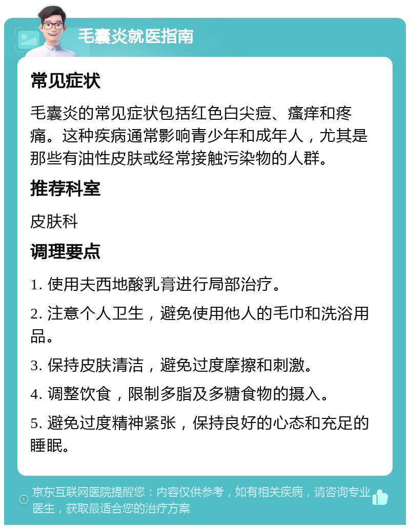 毛囊炎就医指南 常见症状 毛囊炎的常见症状包括红色白尖痘、瘙痒和疼痛。这种疾病通常影响青少年和成年人，尤其是那些有油性皮肤或经常接触污染物的人群。 推荐科室 皮肤科 调理要点 1. 使用夫西地酸乳膏进行局部治疗。 2. 注意个人卫生，避免使用他人的毛巾和洗浴用品。 3. 保持皮肤清洁，避免过度摩擦和刺激。 4. 调整饮食，限制多脂及多糖食物的摄入。 5. 避免过度精神紧张，保持良好的心态和充足的睡眠。