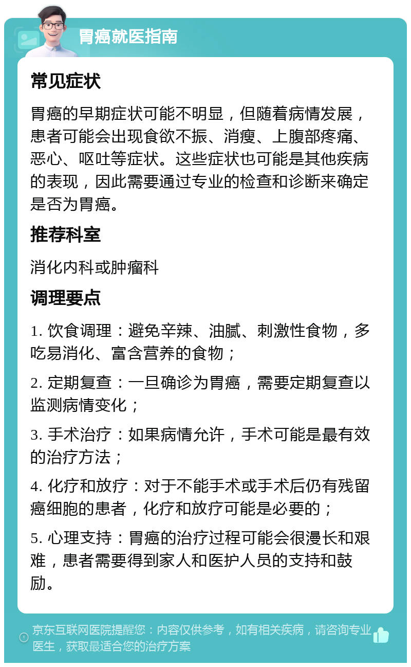 胃癌就医指南 常见症状 胃癌的早期症状可能不明显，但随着病情发展，患者可能会出现食欲不振、消瘦、上腹部疼痛、恶心、呕吐等症状。这些症状也可能是其他疾病的表现，因此需要通过专业的检查和诊断来确定是否为胃癌。 推荐科室 消化内科或肿瘤科 调理要点 1. 饮食调理：避免辛辣、油腻、刺激性食物，多吃易消化、富含营养的食物； 2. 定期复查：一旦确诊为胃癌，需要定期复查以监测病情变化； 3. 手术治疗：如果病情允许，手术可能是最有效的治疗方法； 4. 化疗和放疗：对于不能手术或手术后仍有残留癌细胞的患者，化疗和放疗可能是必要的； 5. 心理支持：胃癌的治疗过程可能会很漫长和艰难，患者需要得到家人和医护人员的支持和鼓励。