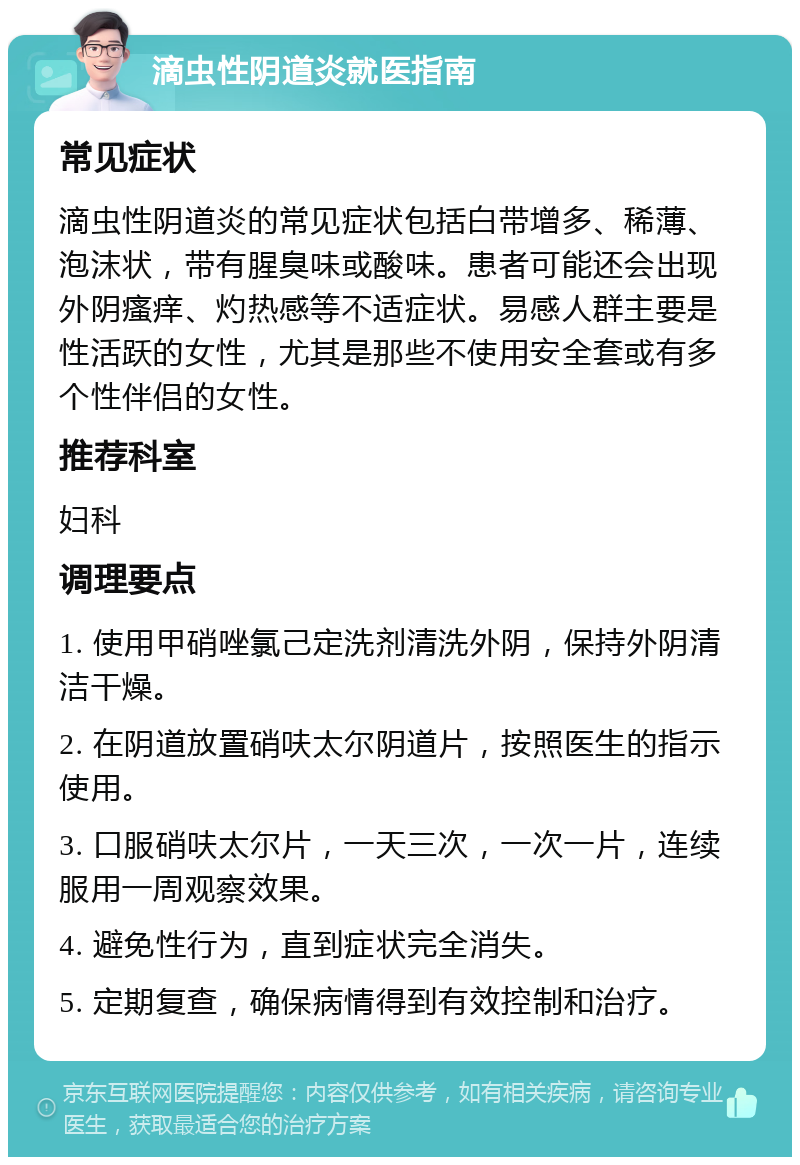 滴虫性阴道炎就医指南 常见症状 滴虫性阴道炎的常见症状包括白带增多、稀薄、泡沫状，带有腥臭味或酸味。患者可能还会出现外阴瘙痒、灼热感等不适症状。易感人群主要是性活跃的女性，尤其是那些不使用安全套或有多个性伴侣的女性。 推荐科室 妇科 调理要点 1. 使用甲硝唑氯己定洗剂清洗外阴，保持外阴清洁干燥。 2. 在阴道放置硝呋太尔阴道片，按照医生的指示使用。 3. 口服硝呋太尔片，一天三次，一次一片，连续服用一周观察效果。 4. 避免性行为，直到症状完全消失。 5. 定期复查，确保病情得到有效控制和治疗。