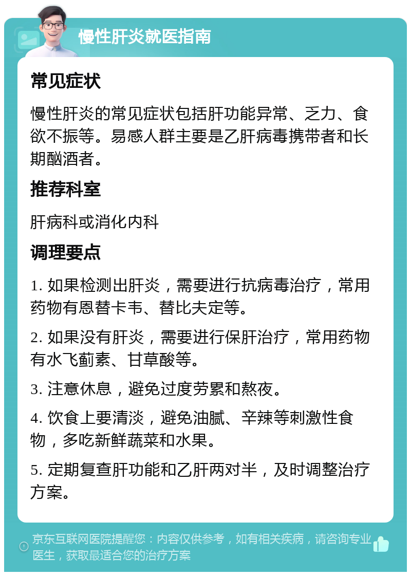 慢性肝炎就医指南 常见症状 慢性肝炎的常见症状包括肝功能异常、乏力、食欲不振等。易感人群主要是乙肝病毒携带者和长期酗酒者。 推荐科室 肝病科或消化内科 调理要点 1. 如果检测出肝炎，需要进行抗病毒治疗，常用药物有恩替卡韦、替比夫定等。 2. 如果没有肝炎，需要进行保肝治疗，常用药物有水飞蓟素、甘草酸等。 3. 注意休息，避免过度劳累和熬夜。 4. 饮食上要清淡，避免油腻、辛辣等刺激性食物，多吃新鲜蔬菜和水果。 5. 定期复查肝功能和乙肝两对半，及时调整治疗方案。