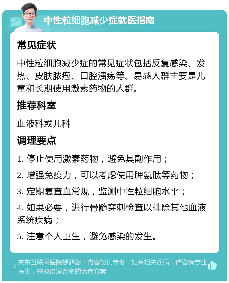 中性粒细胞减少症就医指南 常见症状 中性粒细胞减少症的常见症状包括反复感染、发热、皮肤脓疱、口腔溃疡等。易感人群主要是儿童和长期使用激素药物的人群。 推荐科室 血液科或儿科 调理要点 1. 停止使用激素药物，避免其副作用； 2. 增强免疫力，可以考虑使用脾氨肽等药物； 3. 定期复查血常规，监测中性粒细胞水平； 4. 如果必要，进行骨髓穿刺检查以排除其他血液系统疾病； 5. 注意个人卫生，避免感染的发生。