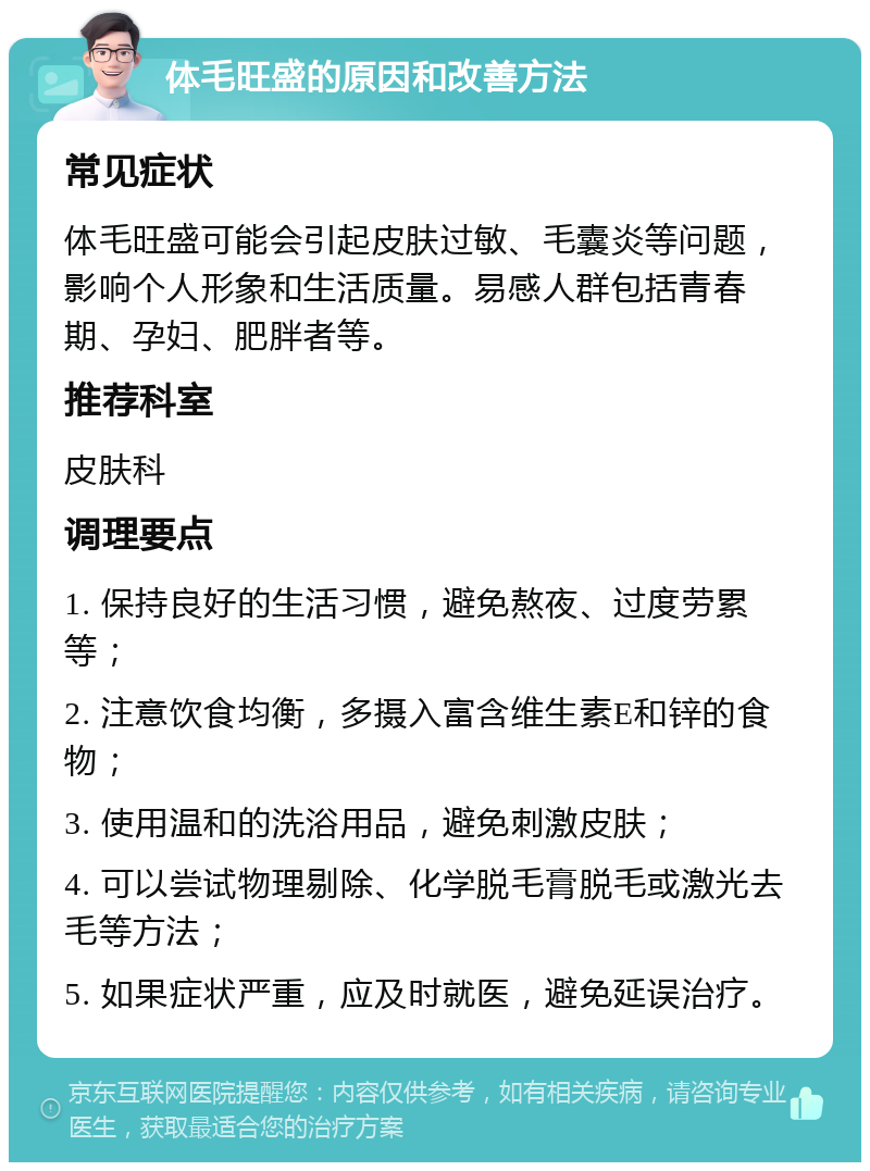 体毛旺盛的原因和改善方法 常见症状 体毛旺盛可能会引起皮肤过敏、毛囊炎等问题，影响个人形象和生活质量。易感人群包括青春期、孕妇、肥胖者等。 推荐科室 皮肤科 调理要点 1. 保持良好的生活习惯，避免熬夜、过度劳累等； 2. 注意饮食均衡，多摄入富含维生素E和锌的食物； 3. 使用温和的洗浴用品，避免刺激皮肤； 4. 可以尝试物理剔除、化学脱毛膏脱毛或激光去毛等方法； 5. 如果症状严重，应及时就医，避免延误治疗。