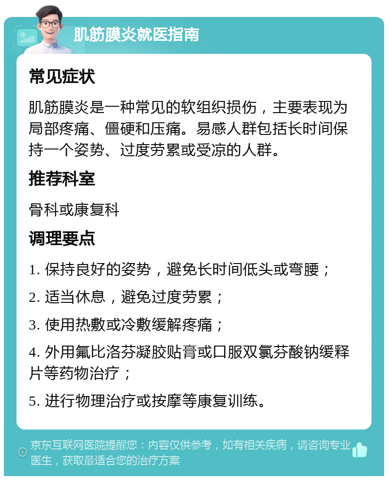 肌筋膜炎就医指南 常见症状 肌筋膜炎是一种常见的软组织损伤，主要表现为局部疼痛、僵硬和压痛。易感人群包括长时间保持一个姿势、过度劳累或受凉的人群。 推荐科室 骨科或康复科 调理要点 1. 保持良好的姿势，避免长时间低头或弯腰； 2. 适当休息，避免过度劳累； 3. 使用热敷或冷敷缓解疼痛； 4. 外用氟比洛芬凝胶贴膏或口服双氯芬酸钠缓释片等药物治疗； 5. 进行物理治疗或按摩等康复训练。