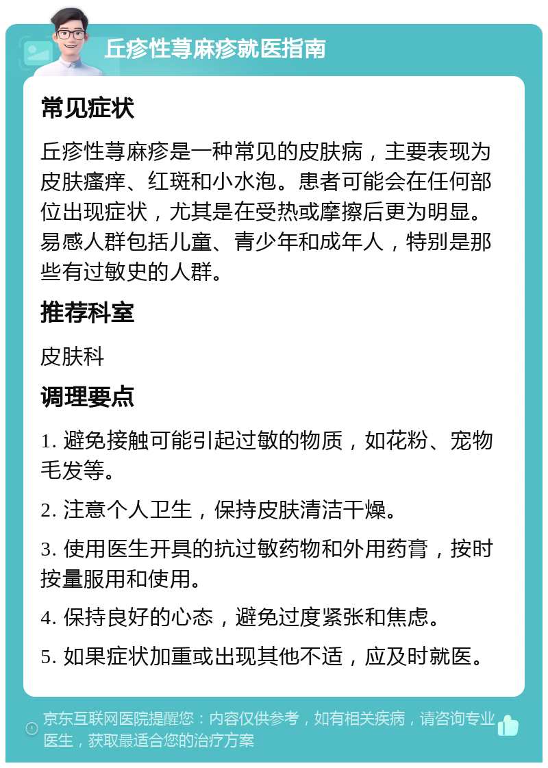 丘疹性荨麻疹就医指南 常见症状 丘疹性荨麻疹是一种常见的皮肤病，主要表现为皮肤瘙痒、红斑和小水泡。患者可能会在任何部位出现症状，尤其是在受热或摩擦后更为明显。易感人群包括儿童、青少年和成年人，特别是那些有过敏史的人群。 推荐科室 皮肤科 调理要点 1. 避免接触可能引起过敏的物质，如花粉、宠物毛发等。 2. 注意个人卫生，保持皮肤清洁干燥。 3. 使用医生开具的抗过敏药物和外用药膏，按时按量服用和使用。 4. 保持良好的心态，避免过度紧张和焦虑。 5. 如果症状加重或出现其他不适，应及时就医。