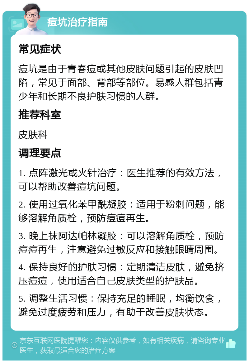 痘坑治疗指南 常见症状 痘坑是由于青春痘或其他皮肤问题引起的皮肤凹陷，常见于面部、背部等部位。易感人群包括青少年和长期不良护肤习惯的人群。 推荐科室 皮肤科 调理要点 1. 点阵激光或火针治疗：医生推荐的有效方法，可以帮助改善痘坑问题。 2. 使用过氧化苯甲酰凝胶：适用于粉刺问题，能够溶解角质栓，预防痘痘再生。 3. 晚上抹阿达帕林凝胶：可以溶解角质栓，预防痘痘再生，注意避免过敏反应和接触眼睛周围。 4. 保持良好的护肤习惯：定期清洁皮肤，避免挤压痘痘，使用适合自己皮肤类型的护肤品。 5. 调整生活习惯：保持充足的睡眠，均衡饮食，避免过度疲劳和压力，有助于改善皮肤状态。