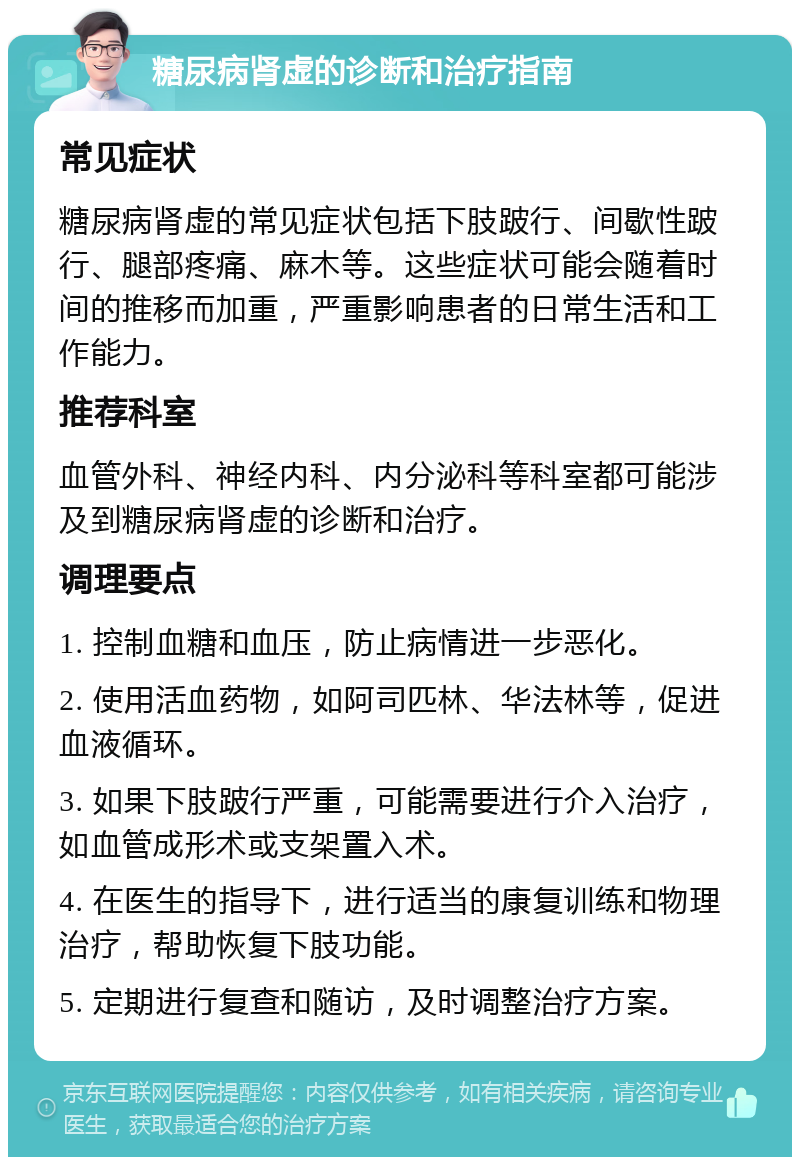 糖尿病肾虚的诊断和治疗指南 常见症状 糖尿病肾虚的常见症状包括下肢跛行、间歇性跛行、腿部疼痛、麻木等。这些症状可能会随着时间的推移而加重，严重影响患者的日常生活和工作能力。 推荐科室 血管外科、神经内科、内分泌科等科室都可能涉及到糖尿病肾虚的诊断和治疗。 调理要点 1. 控制血糖和血压，防止病情进一步恶化。 2. 使用活血药物，如阿司匹林、华法林等，促进血液循环。 3. 如果下肢跛行严重，可能需要进行介入治疗，如血管成形术或支架置入术。 4. 在医生的指导下，进行适当的康复训练和物理治疗，帮助恢复下肢功能。 5. 定期进行复查和随访，及时调整治疗方案。