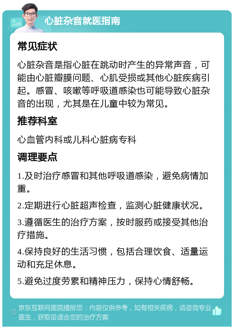 心脏杂音就医指南 常见症状 心脏杂音是指心脏在跳动时产生的异常声音，可能由心脏瓣膜问题、心肌受损或其他心脏疾病引起。感冒、咳嗽等呼吸道感染也可能导致心脏杂音的出现，尤其是在儿童中较为常见。 推荐科室 心血管内科或儿科心脏病专科 调理要点 1.及时治疗感冒和其他呼吸道感染，避免病情加重。 2.定期进行心脏超声检查，监测心脏健康状况。 3.遵循医生的治疗方案，按时服药或接受其他治疗措施。 4.保持良好的生活习惯，包括合理饮食、适量运动和充足休息。 5.避免过度劳累和精神压力，保持心情舒畅。