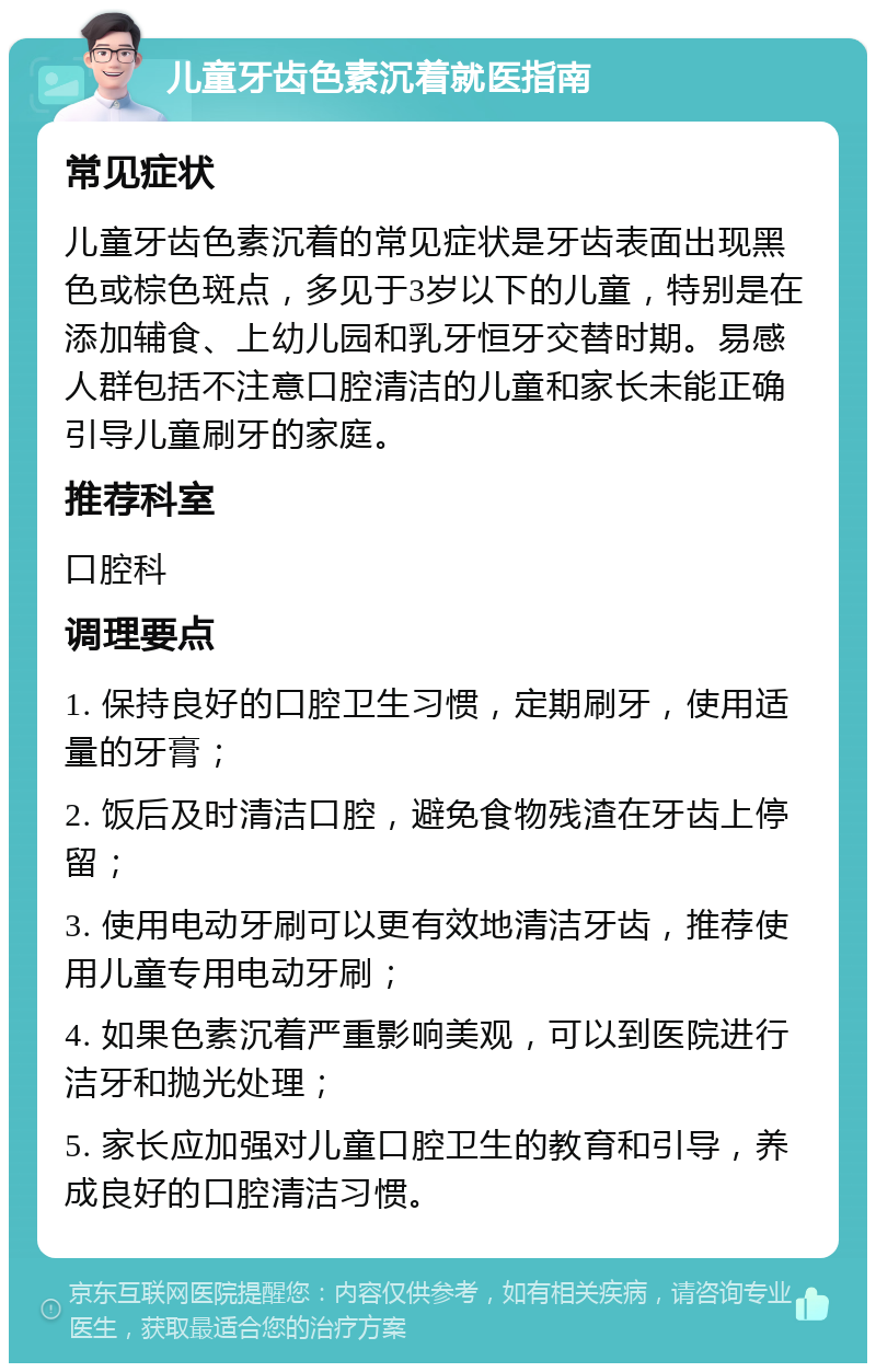 儿童牙齿色素沉着就医指南 常见症状 儿童牙齿色素沉着的常见症状是牙齿表面出现黑色或棕色斑点，多见于3岁以下的儿童，特别是在添加辅食、上幼儿园和乳牙恒牙交替时期。易感人群包括不注意口腔清洁的儿童和家长未能正确引导儿童刷牙的家庭。 推荐科室 口腔科 调理要点 1. 保持良好的口腔卫生习惯，定期刷牙，使用适量的牙膏； 2. 饭后及时清洁口腔，避免食物残渣在牙齿上停留； 3. 使用电动牙刷可以更有效地清洁牙齿，推荐使用儿童专用电动牙刷； 4. 如果色素沉着严重影响美观，可以到医院进行洁牙和抛光处理； 5. 家长应加强对儿童口腔卫生的教育和引导，养成良好的口腔清洁习惯。