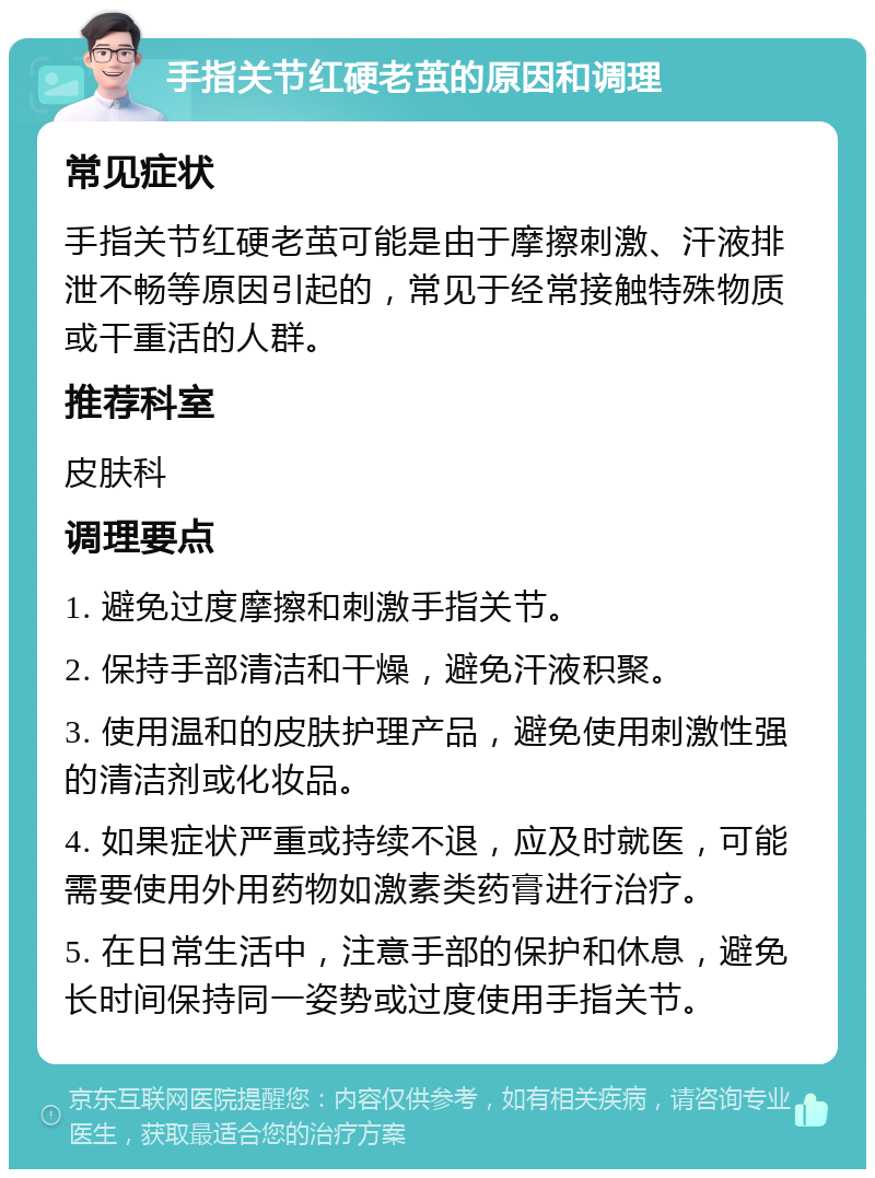 手指关节红硬老茧的原因和调理 常见症状 手指关节红硬老茧可能是由于摩擦刺激、汗液排泄不畅等原因引起的，常见于经常接触特殊物质或干重活的人群。 推荐科室 皮肤科 调理要点 1. 避免过度摩擦和刺激手指关节。 2. 保持手部清洁和干燥，避免汗液积聚。 3. 使用温和的皮肤护理产品，避免使用刺激性强的清洁剂或化妆品。 4. 如果症状严重或持续不退，应及时就医，可能需要使用外用药物如激素类药膏进行治疗。 5. 在日常生活中，注意手部的保护和休息，避免长时间保持同一姿势或过度使用手指关节。