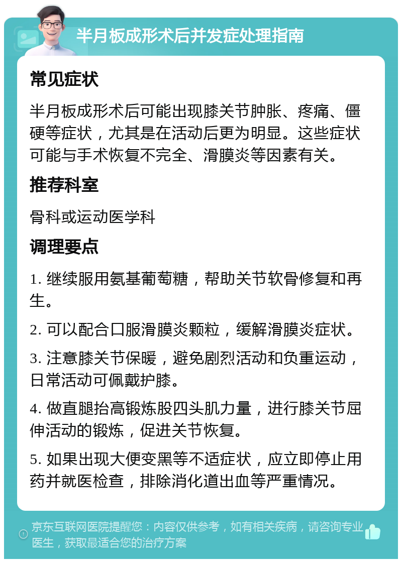 半月板成形术后并发症处理指南 常见症状 半月板成形术后可能出现膝关节肿胀、疼痛、僵硬等症状，尤其是在活动后更为明显。这些症状可能与手术恢复不完全、滑膜炎等因素有关。 推荐科室 骨科或运动医学科 调理要点 1. 继续服用氨基葡萄糖，帮助关节软骨修复和再生。 2. 可以配合口服滑膜炎颗粒，缓解滑膜炎症状。 3. 注意膝关节保暖，避免剧烈活动和负重运动，日常活动可佩戴护膝。 4. 做直腿抬高锻炼股四头肌力量，进行膝关节屈伸活动的锻炼，促进关节恢复。 5. 如果出现大便变黑等不适症状，应立即停止用药并就医检查，排除消化道出血等严重情况。