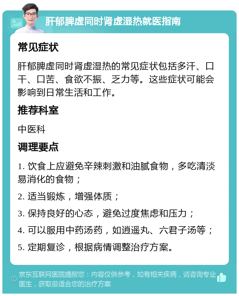 肝郁脾虚同时肾虚湿热就医指南 常见症状 肝郁脾虚同时肾虚湿热的常见症状包括多汗、口干、口苦、食欲不振、乏力等。这些症状可能会影响到日常生活和工作。 推荐科室 中医科 调理要点 1. 饮食上应避免辛辣刺激和油腻食物，多吃清淡易消化的食物； 2. 适当锻炼，增强体质； 3. 保持良好的心态，避免过度焦虑和压力； 4. 可以服用中药汤药，如逍遥丸、六君子汤等； 5. 定期复诊，根据病情调整治疗方案。