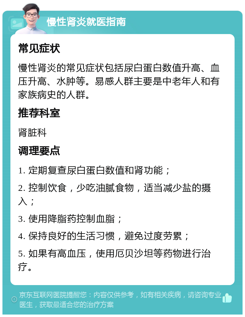 慢性肾炎就医指南 常见症状 慢性肾炎的常见症状包括尿白蛋白数值升高、血压升高、水肿等。易感人群主要是中老年人和有家族病史的人群。 推荐科室 肾脏科 调理要点 1. 定期复查尿白蛋白数值和肾功能； 2. 控制饮食，少吃油腻食物，适当减少盐的摄入； 3. 使用降脂药控制血脂； 4. 保持良好的生活习惯，避免过度劳累； 5. 如果有高血压，使用厄贝沙坦等药物进行治疗。