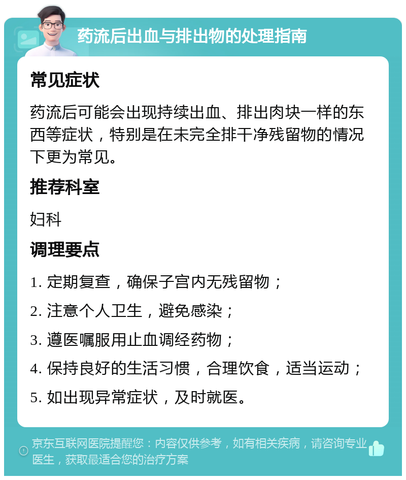 药流后出血与排出物的处理指南 常见症状 药流后可能会出现持续出血、排出肉块一样的东西等症状，特别是在未完全排干净残留物的情况下更为常见。 推荐科室 妇科 调理要点 1. 定期复查，确保子宫内无残留物； 2. 注意个人卫生，避免感染； 3. 遵医嘱服用止血调经药物； 4. 保持良好的生活习惯，合理饮食，适当运动； 5. 如出现异常症状，及时就医。