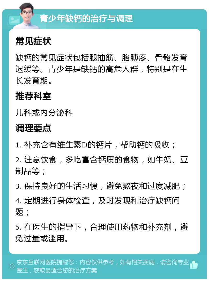 青少年缺钙的治疗与调理 常见症状 缺钙的常见症状包括腿抽筋、胳膊疼、骨骼发育迟缓等。青少年是缺钙的高危人群，特别是在生长发育期。 推荐科室 儿科或内分泌科 调理要点 1. 补充含有维生素D的钙片，帮助钙的吸收； 2. 注意饮食，多吃富含钙质的食物，如牛奶、豆制品等； 3. 保持良好的生活习惯，避免熬夜和过度减肥； 4. 定期进行身体检查，及时发现和治疗缺钙问题； 5. 在医生的指导下，合理使用药物和补充剂，避免过量或滥用。