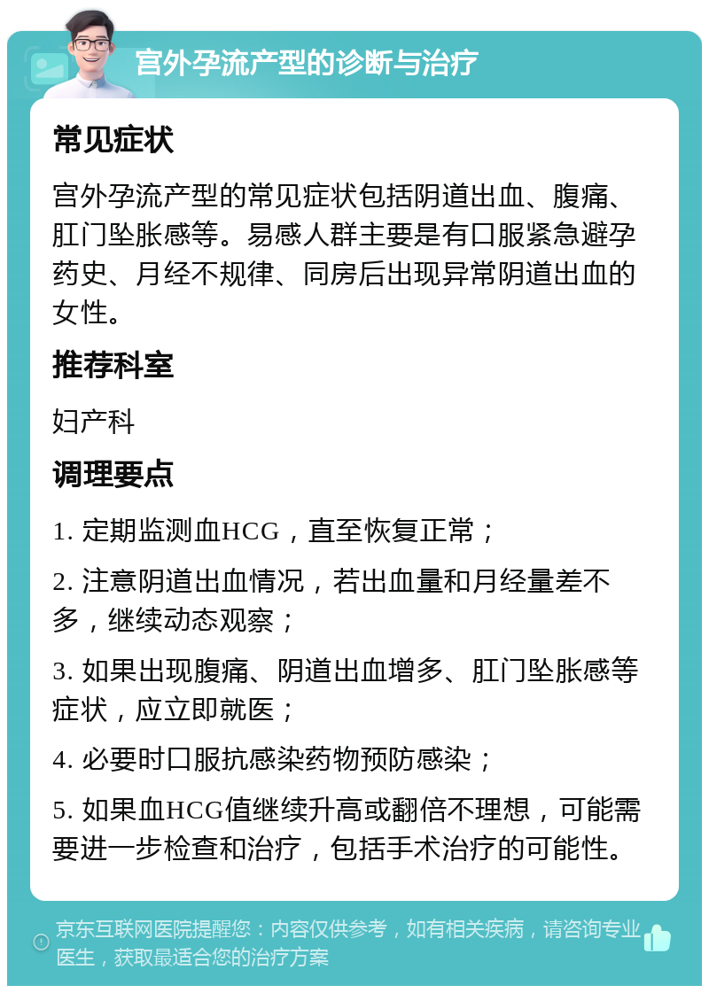 宫外孕流产型的诊断与治疗 常见症状 宫外孕流产型的常见症状包括阴道出血、腹痛、肛门坠胀感等。易感人群主要是有口服紧急避孕药史、月经不规律、同房后出现异常阴道出血的女性。 推荐科室 妇产科 调理要点 1. 定期监测血HCG，直至恢复正常； 2. 注意阴道出血情况，若出血量和月经量差不多，继续动态观察； 3. 如果出现腹痛、阴道出血增多、肛门坠胀感等症状，应立即就医； 4. 必要时口服抗感染药物预防感染； 5. 如果血HCG值继续升高或翻倍不理想，可能需要进一步检查和治疗，包括手术治疗的可能性。