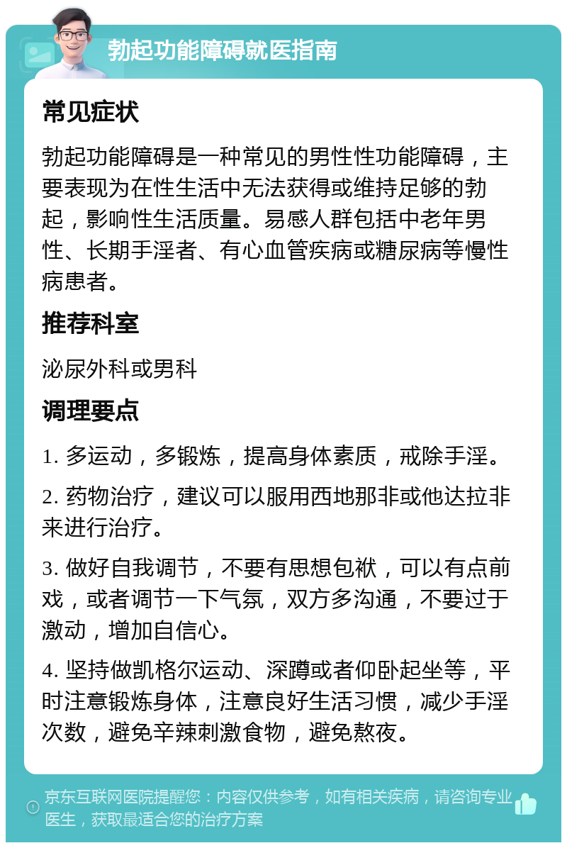 勃起功能障碍就医指南 常见症状 勃起功能障碍是一种常见的男性性功能障碍，主要表现为在性生活中无法获得或维持足够的勃起，影响性生活质量。易感人群包括中老年男性、长期手淫者、有心血管疾病或糖尿病等慢性病患者。 推荐科室 泌尿外科或男科 调理要点 1. 多运动，多锻炼，提高身体素质，戒除手淫。 2. 药物治疗，建议可以服用西地那非或他达拉非来进行治疗。 3. 做好自我调节，不要有思想包袱，可以有点前戏，或者调节一下气氛，双方多沟通，不要过于激动，增加自信心。 4. 坚持做凯格尔运动、深蹲或者仰卧起坐等，平时注意锻炼身体，注意良好生活习惯，减少手淫次数，避免辛辣刺激食物，避免熬夜。