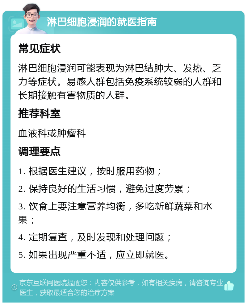 淋巴细胞浸润的就医指南 常见症状 淋巴细胞浸润可能表现为淋巴结肿大、发热、乏力等症状。易感人群包括免疫系统较弱的人群和长期接触有害物质的人群。 推荐科室 血液科或肿瘤科 调理要点 1. 根据医生建议，按时服用药物； 2. 保持良好的生活习惯，避免过度劳累； 3. 饮食上要注意营养均衡，多吃新鲜蔬菜和水果； 4. 定期复查，及时发现和处理问题； 5. 如果出现严重不适，应立即就医。