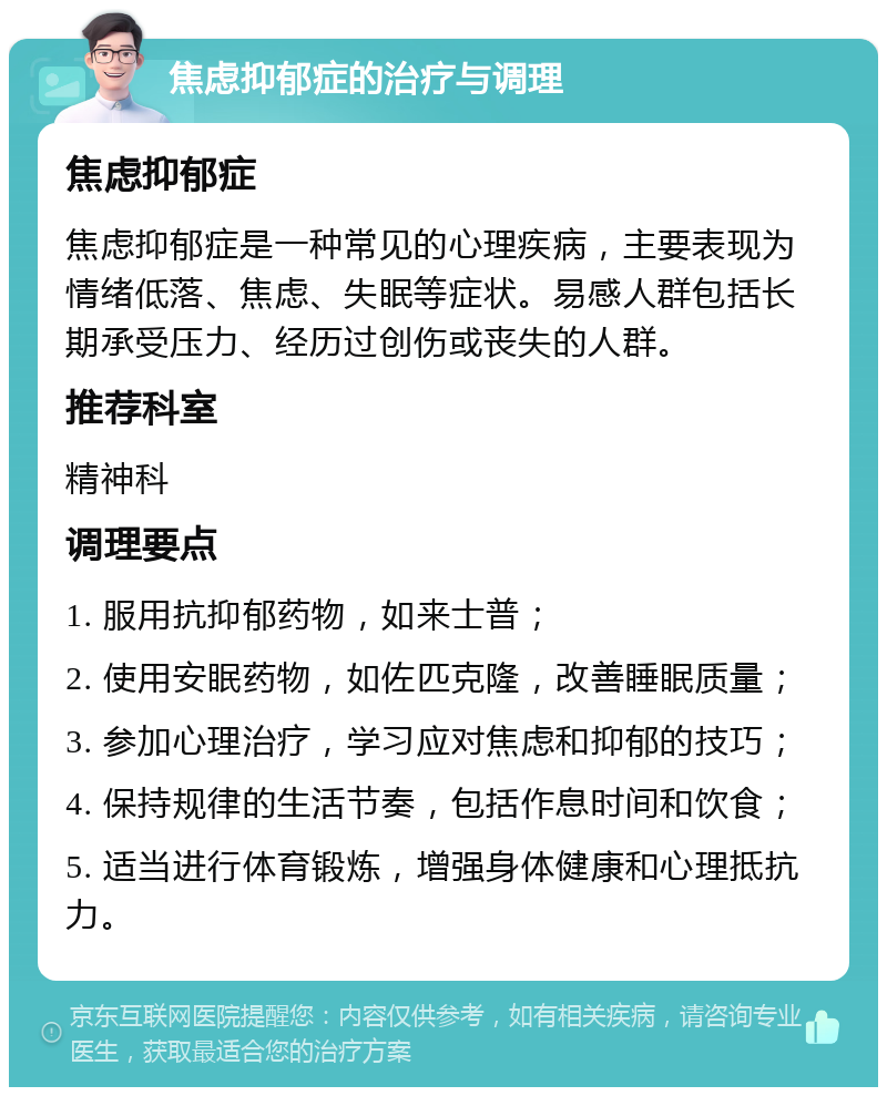 焦虑抑郁症的治疗与调理 焦虑抑郁症 焦虑抑郁症是一种常见的心理疾病，主要表现为情绪低落、焦虑、失眠等症状。易感人群包括长期承受压力、经历过创伤或丧失的人群。 推荐科室 精神科 调理要点 1. 服用抗抑郁药物，如来士普； 2. 使用安眠药物，如佐匹克隆，改善睡眠质量； 3. 参加心理治疗，学习应对焦虑和抑郁的技巧； 4. 保持规律的生活节奏，包括作息时间和饮食； 5. 适当进行体育锻炼，增强身体健康和心理抵抗力。