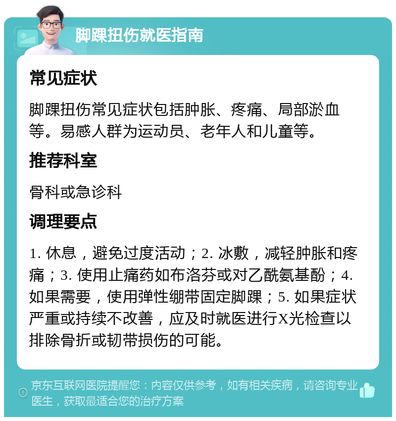 脚踝扭伤就医指南 常见症状 脚踝扭伤常见症状包括肿胀、疼痛、局部淤血等。易感人群为运动员、老年人和儿童等。 推荐科室 骨科或急诊科 调理要点 1. 休息，避免过度活动；2. 冰敷，减轻肿胀和疼痛；3. 使用止痛药如布洛芬或对乙酰氨基酚；4. 如果需要，使用弹性绷带固定脚踝；5. 如果症状严重或持续不改善，应及时就医进行X光检查以排除骨折或韧带损伤的可能。