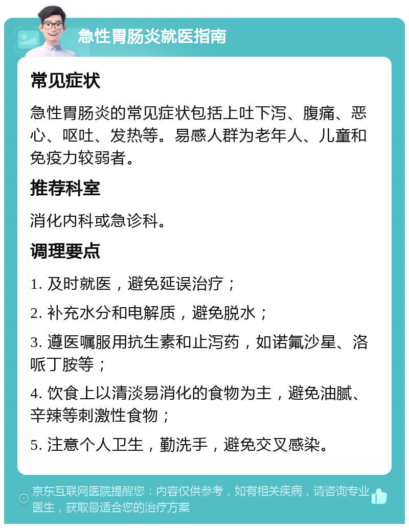 急性胃肠炎就医指南 常见症状 急性胃肠炎的常见症状包括上吐下泻、腹痛、恶心、呕吐、发热等。易感人群为老年人、儿童和免疫力较弱者。 推荐科室 消化内科或急诊科。 调理要点 1. 及时就医，避免延误治疗； 2. 补充水分和电解质，避免脱水； 3. 遵医嘱服用抗生素和止泻药，如诺氟沙星、洛哌丁胺等； 4. 饮食上以清淡易消化的食物为主，避免油腻、辛辣等刺激性食物； 5. 注意个人卫生，勤洗手，避免交叉感染。