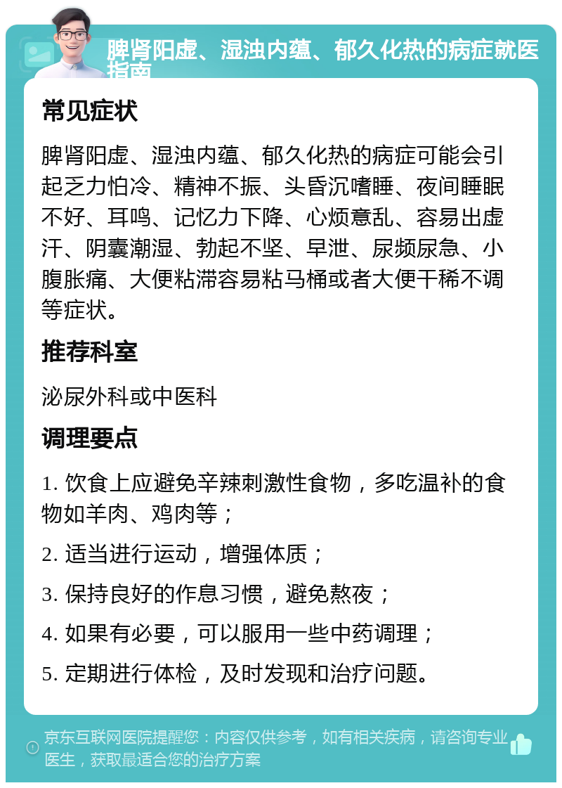 脾肾阳虚、湿浊内蕴、郁久化热的病症就医指南 常见症状 脾肾阳虚、湿浊内蕴、郁久化热的病症可能会引起乏力怕冷、精神不振、头昏沉嗜睡、夜间睡眠不好、耳鸣、记忆力下降、心烦意乱、容易出虚汗、阴囊潮湿、勃起不坚、早泄、尿频尿急、小腹胀痛、大便粘滞容易粘马桶或者大便干稀不调等症状。 推荐科室 泌尿外科或中医科 调理要点 1. 饮食上应避免辛辣刺激性食物，多吃温补的食物如羊肉、鸡肉等； 2. 适当进行运动，增强体质； 3. 保持良好的作息习惯，避免熬夜； 4. 如果有必要，可以服用一些中药调理； 5. 定期进行体检，及时发现和治疗问题。