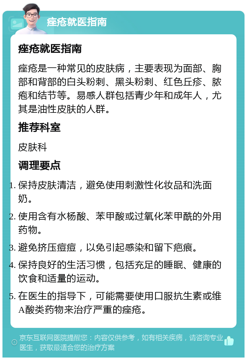 痤疮就医指南 痤疮就医指南 痤疮是一种常见的皮肤病，主要表现为面部、胸部和背部的白头粉刺、黑头粉刺、红色丘疹、脓疱和结节等。易感人群包括青少年和成年人，尤其是油性皮肤的人群。 推荐科室 皮肤科 调理要点 保持皮肤清洁，避免使用刺激性化妆品和洗面奶。 使用含有水杨酸、苯甲酸或过氧化苯甲酰的外用药物。 避免挤压痘痘，以免引起感染和留下疤痕。 保持良好的生活习惯，包括充足的睡眠、健康的饮食和适量的运动。 在医生的指导下，可能需要使用口服抗生素或维A酸类药物来治疗严重的痤疮。