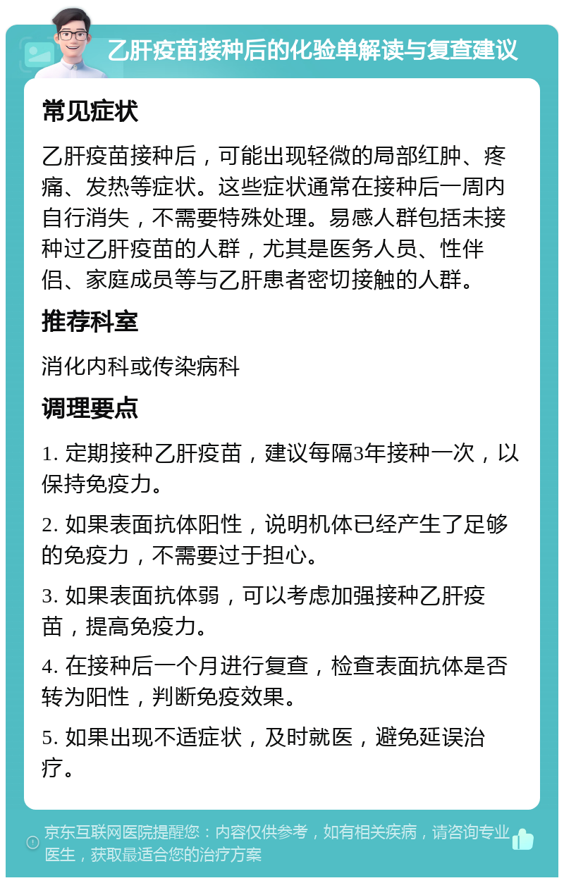 乙肝疫苗接种后的化验单解读与复查建议 常见症状 乙肝疫苗接种后，可能出现轻微的局部红肿、疼痛、发热等症状。这些症状通常在接种后一周内自行消失，不需要特殊处理。易感人群包括未接种过乙肝疫苗的人群，尤其是医务人员、性伴侣、家庭成员等与乙肝患者密切接触的人群。 推荐科室 消化内科或传染病科 调理要点 1. 定期接种乙肝疫苗，建议每隔3年接种一次，以保持免疫力。 2. 如果表面抗体阳性，说明机体已经产生了足够的免疫力，不需要过于担心。 3. 如果表面抗体弱，可以考虑加强接种乙肝疫苗，提高免疫力。 4. 在接种后一个月进行复查，检查表面抗体是否转为阳性，判断免疫效果。 5. 如果出现不适症状，及时就医，避免延误治疗。