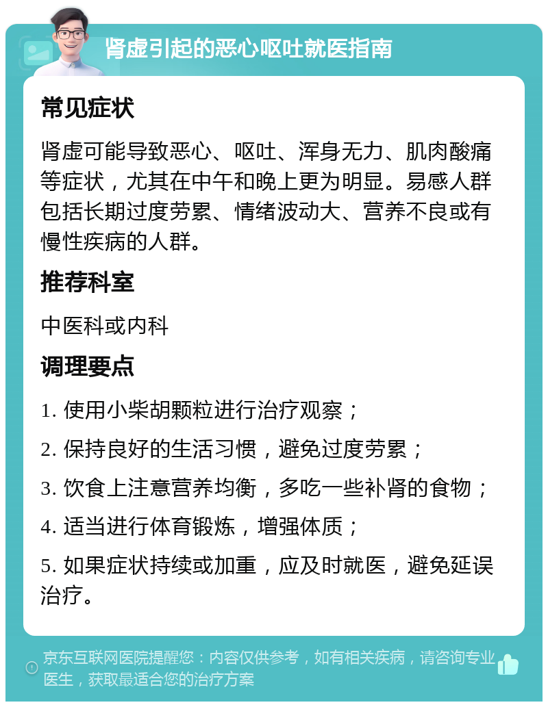 肾虚引起的恶心呕吐就医指南 常见症状 肾虚可能导致恶心、呕吐、浑身无力、肌肉酸痛等症状，尤其在中午和晚上更为明显。易感人群包括长期过度劳累、情绪波动大、营养不良或有慢性疾病的人群。 推荐科室 中医科或内科 调理要点 1. 使用小柴胡颗粒进行治疗观察； 2. 保持良好的生活习惯，避免过度劳累； 3. 饮食上注意营养均衡，多吃一些补肾的食物； 4. 适当进行体育锻炼，增强体质； 5. 如果症状持续或加重，应及时就医，避免延误治疗。