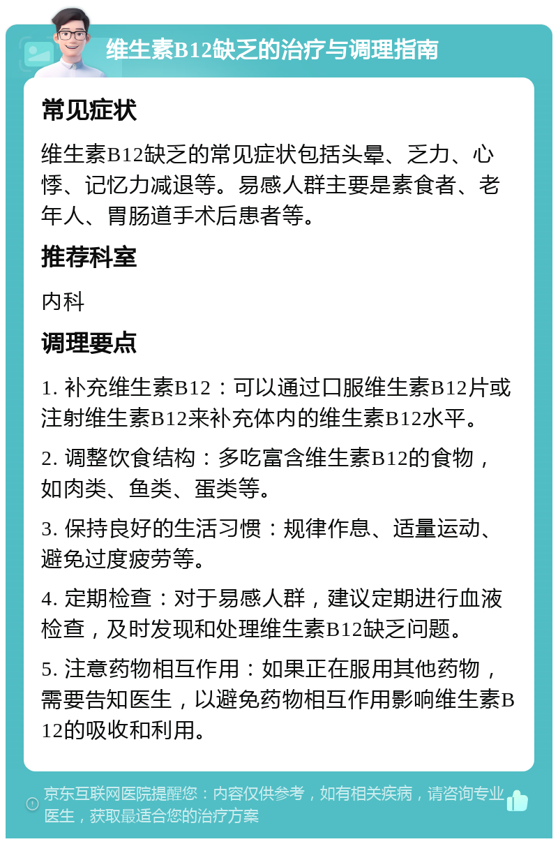 维生素B12缺乏的治疗与调理指南 常见症状 维生素B12缺乏的常见症状包括头晕、乏力、心悸、记忆力减退等。易感人群主要是素食者、老年人、胃肠道手术后患者等。 推荐科室 内科 调理要点 1. 补充维生素B12：可以通过口服维生素B12片或注射维生素B12来补充体内的维生素B12水平。 2. 调整饮食结构：多吃富含维生素B12的食物，如肉类、鱼类、蛋类等。 3. 保持良好的生活习惯：规律作息、适量运动、避免过度疲劳等。 4. 定期检查：对于易感人群，建议定期进行血液检查，及时发现和处理维生素B12缺乏问题。 5. 注意药物相互作用：如果正在服用其他药物，需要告知医生，以避免药物相互作用影响维生素B12的吸收和利用。