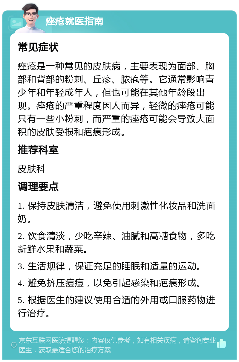 痤疮就医指南 常见症状 痤疮是一种常见的皮肤病，主要表现为面部、胸部和背部的粉刺、丘疹、脓疱等。它通常影响青少年和年轻成年人，但也可能在其他年龄段出现。痤疮的严重程度因人而异，轻微的痤疮可能只有一些小粉刺，而严重的痤疮可能会导致大面积的皮肤受损和疤痕形成。 推荐科室 皮肤科 调理要点 1. 保持皮肤清洁，避免使用刺激性化妆品和洗面奶。 2. 饮食清淡，少吃辛辣、油腻和高糖食物，多吃新鲜水果和蔬菜。 3. 生活规律，保证充足的睡眠和适量的运动。 4. 避免挤压痘痘，以免引起感染和疤痕形成。 5. 根据医生的建议使用合适的外用或口服药物进行治疗。