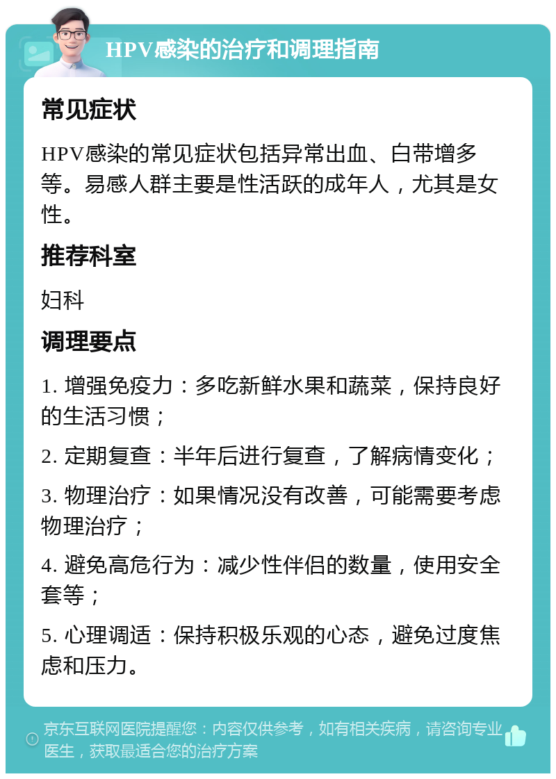 HPV感染的治疗和调理指南 常见症状 HPV感染的常见症状包括异常出血、白带增多等。易感人群主要是性活跃的成年人，尤其是女性。 推荐科室 妇科 调理要点 1. 增强免疫力：多吃新鲜水果和蔬菜，保持良好的生活习惯； 2. 定期复查：半年后进行复查，了解病情变化； 3. 物理治疗：如果情况没有改善，可能需要考虑物理治疗； 4. 避免高危行为：减少性伴侣的数量，使用安全套等； 5. 心理调适：保持积极乐观的心态，避免过度焦虑和压力。