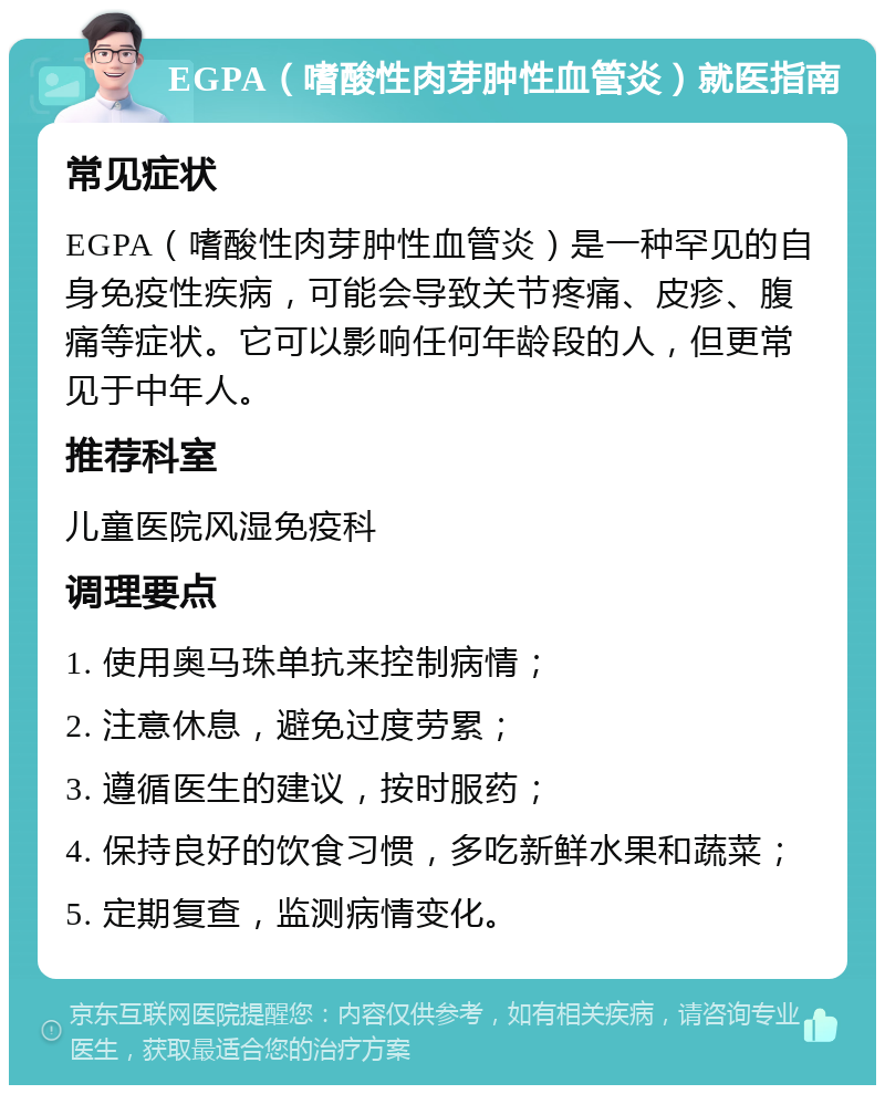 EGPA（嗜酸性肉芽肿性血管炎）就医指南 常见症状 EGPA（嗜酸性肉芽肿性血管炎）是一种罕见的自身免疫性疾病，可能会导致关节疼痛、皮疹、腹痛等症状。它可以影响任何年龄段的人，但更常见于中年人。 推荐科室 儿童医院风湿免疫科 调理要点 1. 使用奥马珠单抗来控制病情； 2. 注意休息，避免过度劳累； 3. 遵循医生的建议，按时服药； 4. 保持良好的饮食习惯，多吃新鲜水果和蔬菜； 5. 定期复查，监测病情变化。