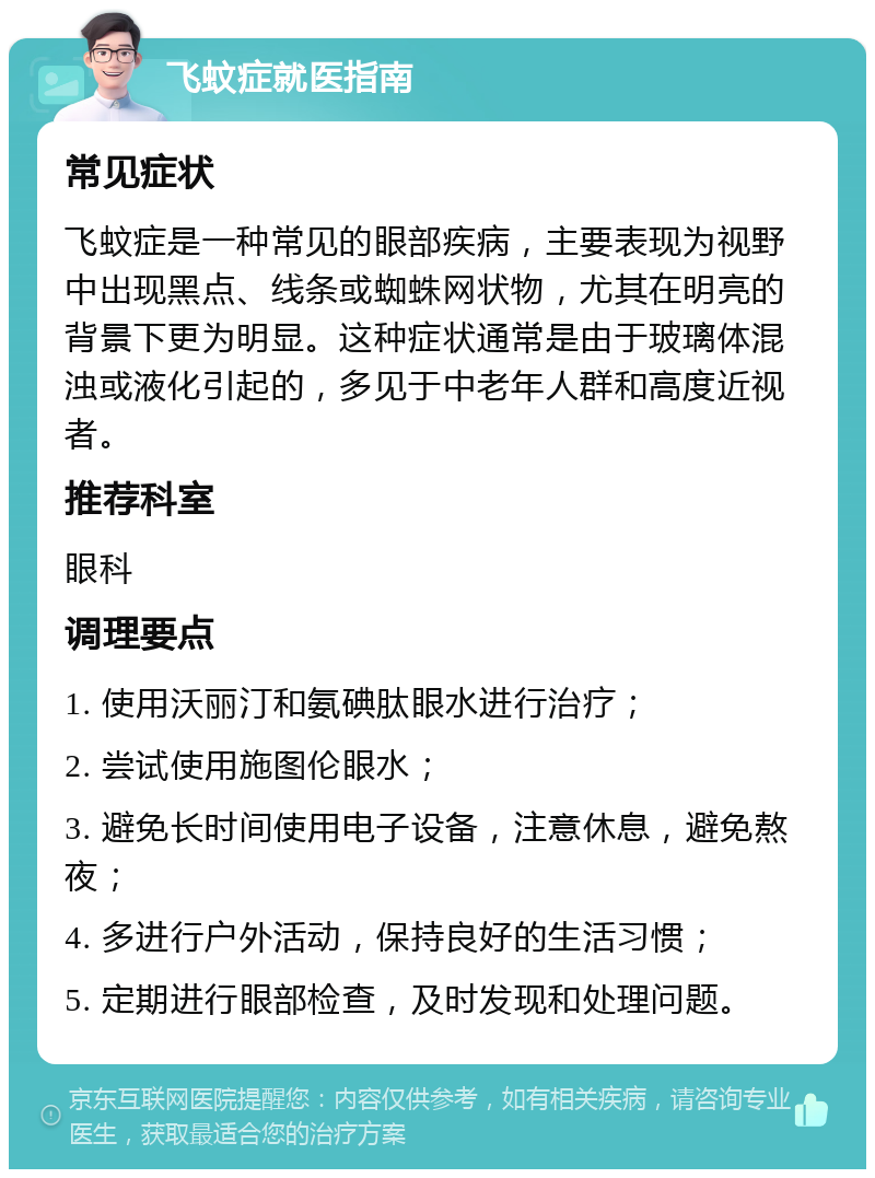 飞蚊症就医指南 常见症状 飞蚊症是一种常见的眼部疾病，主要表现为视野中出现黑点、线条或蜘蛛网状物，尤其在明亮的背景下更为明显。这种症状通常是由于玻璃体混浊或液化引起的，多见于中老年人群和高度近视者。 推荐科室 眼科 调理要点 1. 使用沃丽汀和氨碘肽眼水进行治疗； 2. 尝试使用施图伦眼水； 3. 避免长时间使用电子设备，注意休息，避免熬夜； 4. 多进行户外活动，保持良好的生活习惯； 5. 定期进行眼部检查，及时发现和处理问题。