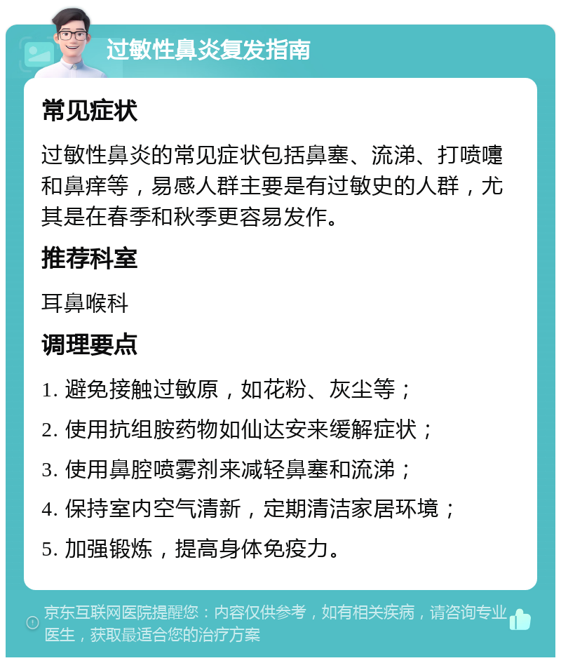 过敏性鼻炎复发指南 常见症状 过敏性鼻炎的常见症状包括鼻塞、流涕、打喷嚏和鼻痒等，易感人群主要是有过敏史的人群，尤其是在春季和秋季更容易发作。 推荐科室 耳鼻喉科 调理要点 1. 避免接触过敏原，如花粉、灰尘等； 2. 使用抗组胺药物如仙达安来缓解症状； 3. 使用鼻腔喷雾剂来减轻鼻塞和流涕； 4. 保持室内空气清新，定期清洁家居环境； 5. 加强锻炼，提高身体免疫力。