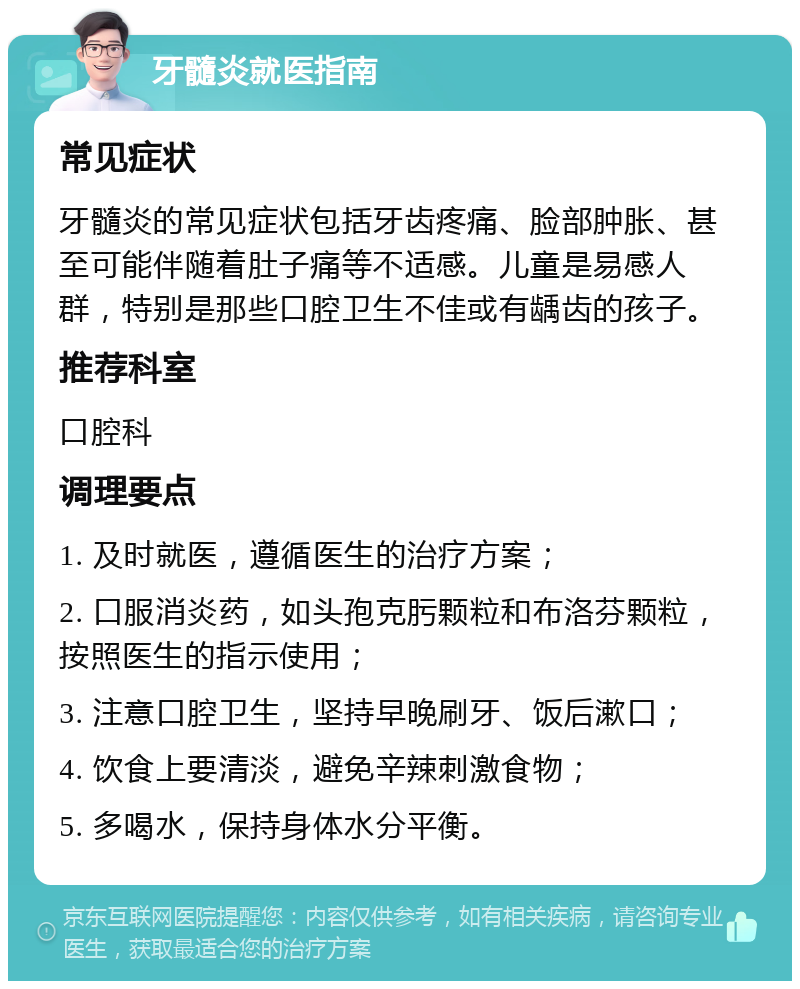 牙髓炎就医指南 常见症状 牙髓炎的常见症状包括牙齿疼痛、脸部肿胀、甚至可能伴随着肚子痛等不适感。儿童是易感人群，特别是那些口腔卫生不佳或有龋齿的孩子。 推荐科室 口腔科 调理要点 1. 及时就医，遵循医生的治疗方案； 2. 口服消炎药，如头孢克肟颗粒和布洛芬颗粒，按照医生的指示使用； 3. 注意口腔卫生，坚持早晚刷牙、饭后漱口； 4. 饮食上要清淡，避免辛辣刺激食物； 5. 多喝水，保持身体水分平衡。