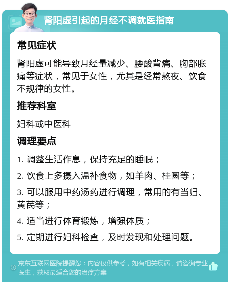 肾阳虚引起的月经不调就医指南 常见症状 肾阳虚可能导致月经量减少、腰酸背痛、胸部胀痛等症状，常见于女性，尤其是经常熬夜、饮食不规律的女性。 推荐科室 妇科或中医科 调理要点 1. 调整生活作息，保持充足的睡眠； 2. 饮食上多摄入温补食物，如羊肉、桂圆等； 3. 可以服用中药汤药进行调理，常用的有当归、黄芪等； 4. 适当进行体育锻炼，增强体质； 5. 定期进行妇科检查，及时发现和处理问题。