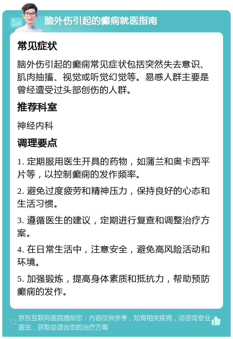 脑外伤引起的癫痫就医指南 常见症状 脑外伤引起的癫痫常见症状包括突然失去意识、肌肉抽搐、视觉或听觉幻觉等。易感人群主要是曾经遭受过头部创伤的人群。 推荐科室 神经内科 调理要点 1. 定期服用医生开具的药物，如蒲兰和奥卡西平片等，以控制癫痫的发作频率。 2. 避免过度疲劳和精神压力，保持良好的心态和生活习惯。 3. 遵循医生的建议，定期进行复查和调整治疗方案。 4. 在日常生活中，注意安全，避免高风险活动和环境。 5. 加强锻炼，提高身体素质和抵抗力，帮助预防癫痫的发作。