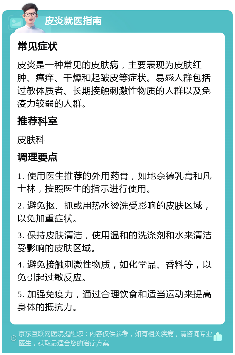 皮炎就医指南 常见症状 皮炎是一种常见的皮肤病，主要表现为皮肤红肿、瘙痒、干燥和起皱皮等症状。易感人群包括过敏体质者、长期接触刺激性物质的人群以及免疫力较弱的人群。 推荐科室 皮肤科 调理要点 1. 使用医生推荐的外用药膏，如地奈德乳膏和凡士林，按照医生的指示进行使用。 2. 避免抠、抓或用热水烫洗受影响的皮肤区域，以免加重症状。 3. 保持皮肤清洁，使用温和的洗涤剂和水来清洁受影响的皮肤区域。 4. 避免接触刺激性物质，如化学品、香料等，以免引起过敏反应。 5. 加强免疫力，通过合理饮食和适当运动来提高身体的抵抗力。