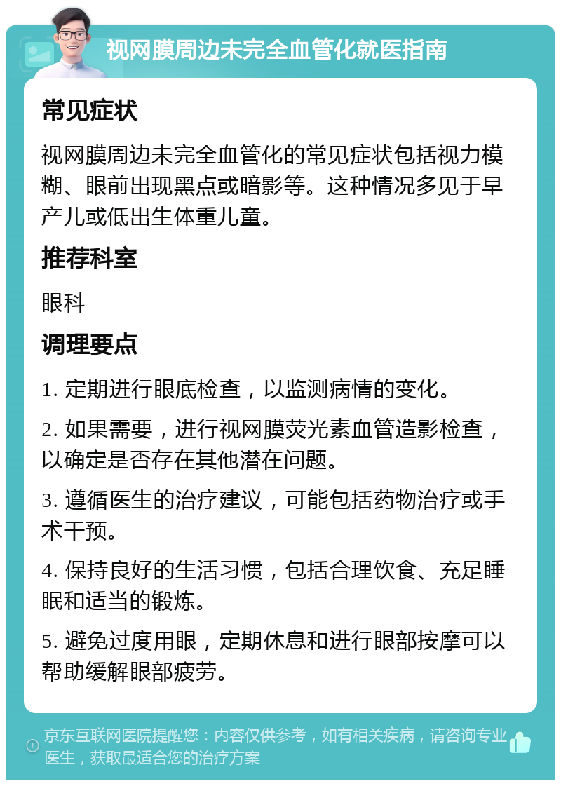 视网膜周边未完全血管化就医指南 常见症状 视网膜周边未完全血管化的常见症状包括视力模糊、眼前出现黑点或暗影等。这种情况多见于早产儿或低出生体重儿童。 推荐科室 眼科 调理要点 1. 定期进行眼底检查，以监测病情的变化。 2. 如果需要，进行视网膜荧光素血管造影检查，以确定是否存在其他潜在问题。 3. 遵循医生的治疗建议，可能包括药物治疗或手术干预。 4. 保持良好的生活习惯，包括合理饮食、充足睡眠和适当的锻炼。 5. 避免过度用眼，定期休息和进行眼部按摩可以帮助缓解眼部疲劳。