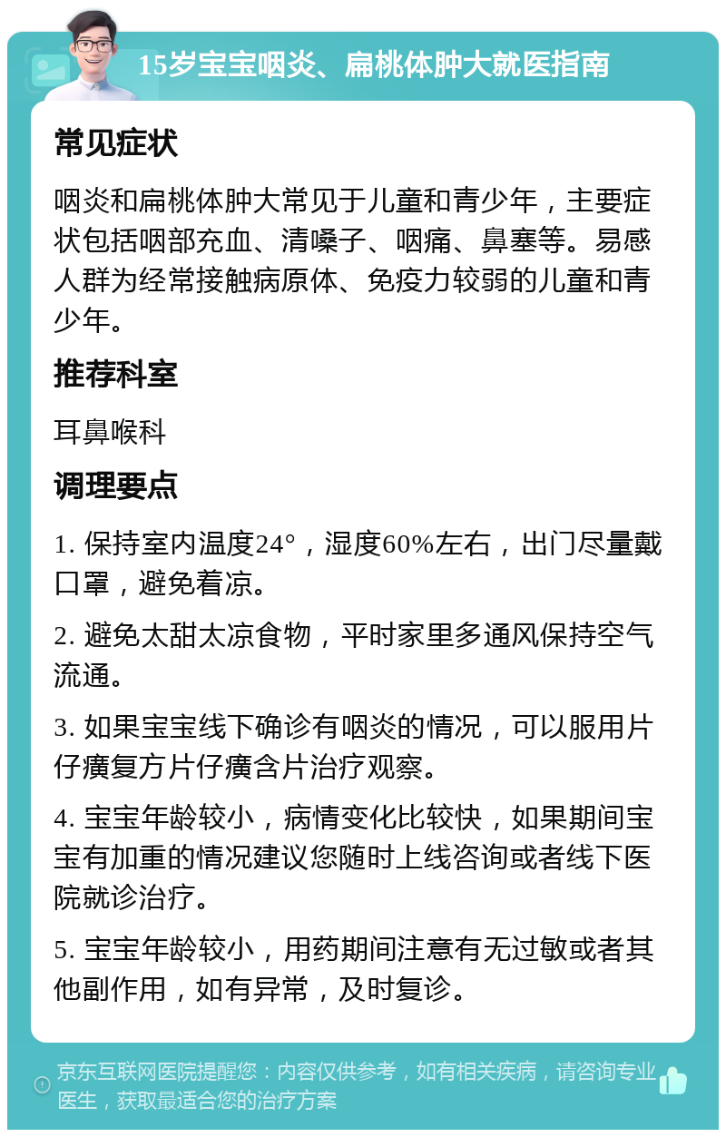 15岁宝宝咽炎、扁桃体肿大就医指南 常见症状 咽炎和扁桃体肿大常见于儿童和青少年，主要症状包括咽部充血、清嗓子、咽痛、鼻塞等。易感人群为经常接触病原体、免疫力较弱的儿童和青少年。 推荐科室 耳鼻喉科 调理要点 1. 保持室内温度24°，湿度60%左右，出门尽量戴口罩，避免着凉。 2. 避免太甜太凉食物，平时家里多通风保持空气流通。 3. 如果宝宝线下确诊有咽炎的情况，可以服用片仔癀复方片仔癀含片治疗观察。 4. 宝宝年龄较小，病情变化比较快，如果期间宝宝有加重的情况建议您随时上线咨询或者线下医院就诊治疗。 5. 宝宝年龄较小，用药期间注意有无过敏或者其他副作用，如有异常，及时复诊。