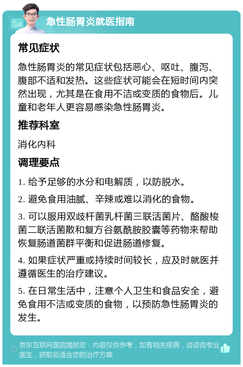 急性肠胃炎就医指南 常见症状 急性肠胃炎的常见症状包括恶心、呕吐、腹泻、腹部不适和发热。这些症状可能会在短时间内突然出现，尤其是在食用不洁或变质的食物后。儿童和老年人更容易感染急性肠胃炎。 推荐科室 消化内科 调理要点 1. 给予足够的水分和电解质，以防脱水。 2. 避免食用油腻、辛辣或难以消化的食物。 3. 可以服用双歧杆菌乳杆菌三联活菌片、酪酸梭菌二联活菌散和复方谷氨酰胺胶囊等药物来帮助恢复肠道菌群平衡和促进肠道修复。 4. 如果症状严重或持续时间较长，应及时就医并遵循医生的治疗建议。 5. 在日常生活中，注意个人卫生和食品安全，避免食用不洁或变质的食物，以预防急性肠胃炎的发生。