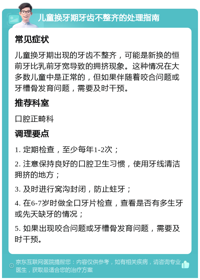 儿童换牙期牙齿不整齐的处理指南 常见症状 儿童换牙期出现的牙齿不整齐，可能是新换的恒前牙比乳前牙宽导致的拥挤现象。这种情况在大多数儿童中是正常的，但如果伴随着咬合问题或牙槽骨发育问题，需要及时干预。 推荐科室 口腔正畸科 调理要点 1. 定期检查，至少每年1-2次； 2. 注意保持良好的口腔卫生习惯，使用牙线清洁拥挤的地方； 3. 及时进行窝沟封闭，防止蛀牙； 4. 在6-7岁时做全口牙片检查，查看是否有多生牙或先天缺牙的情况； 5. 如果出现咬合问题或牙槽骨发育问题，需要及时干预。