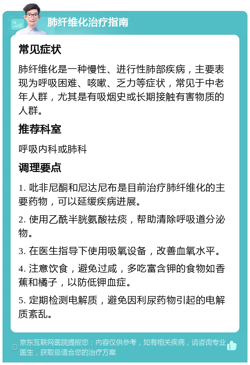 肺纤维化治疗指南 常见症状 肺纤维化是一种慢性、进行性肺部疾病，主要表现为呼吸困难、咳嗽、乏力等症状，常见于中老年人群，尤其是有吸烟史或长期接触有害物质的人群。 推荐科室 呼吸内科或肺科 调理要点 1. 吡非尼酮和尼达尼布是目前治疗肺纤维化的主要药物，可以延缓疾病进展。 2. 使用乙酰半胱氨酸祛痰，帮助清除呼吸道分泌物。 3. 在医生指导下使用吸氧设备，改善血氧水平。 4. 注意饮食，避免过咸，多吃富含钾的食物如香蕉和橘子，以防低钾血症。 5. 定期检测电解质，避免因利尿药物引起的电解质紊乱。