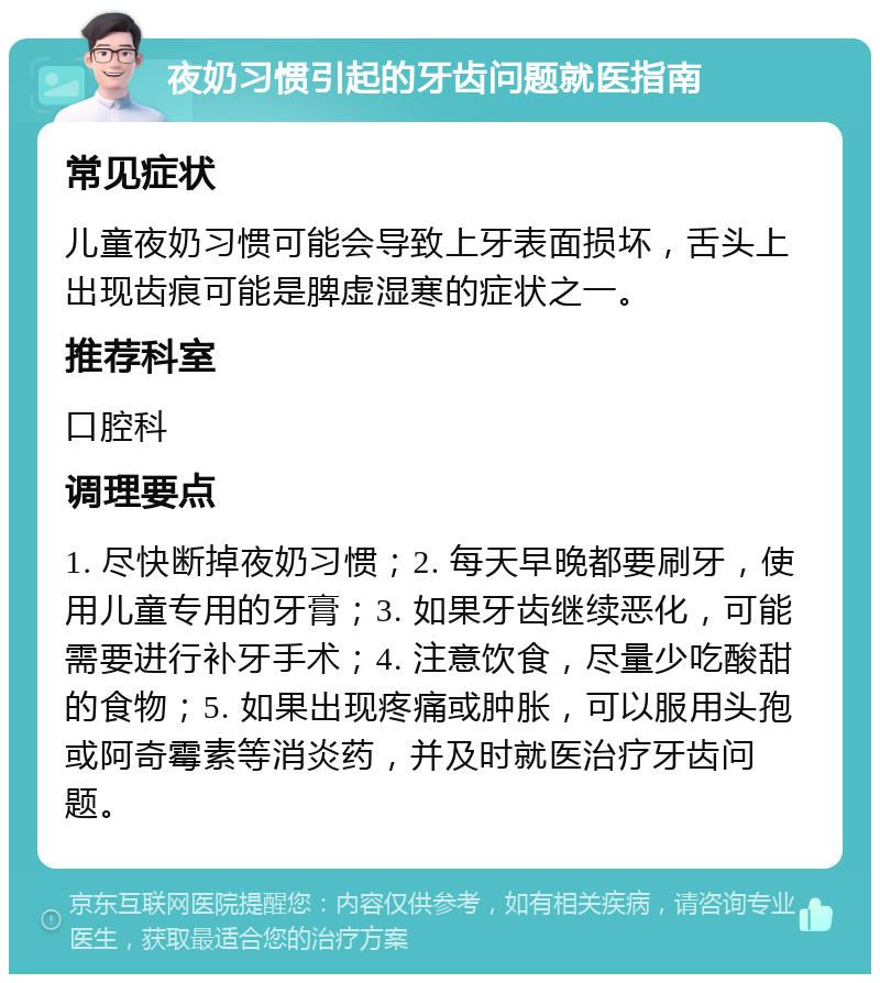 夜奶习惯引起的牙齿问题就医指南 常见症状 儿童夜奶习惯可能会导致上牙表面损坏，舌头上出现齿痕可能是脾虚湿寒的症状之一。 推荐科室 口腔科 调理要点 1. 尽快断掉夜奶习惯；2. 每天早晚都要刷牙，使用儿童专用的牙膏；3. 如果牙齿继续恶化，可能需要进行补牙手术；4. 注意饮食，尽量少吃酸甜的食物；5. 如果出现疼痛或肿胀，可以服用头孢或阿奇霉素等消炎药，并及时就医治疗牙齿问题。