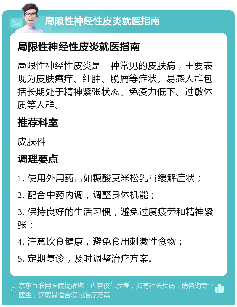 局限性神经性皮炎就医指南 局限性神经性皮炎就医指南 局限性神经性皮炎是一种常见的皮肤病，主要表现为皮肤瘙痒、红肿、脱屑等症状。易感人群包括长期处于精神紧张状态、免疫力低下、过敏体质等人群。 推荐科室 皮肤科 调理要点 1. 使用外用药膏如糠酸莫米松乳膏缓解症状； 2. 配合中药内调，调整身体机能； 3. 保持良好的生活习惯，避免过度疲劳和精神紧张； 4. 注意饮食健康，避免食用刺激性食物； 5. 定期复诊，及时调整治疗方案。